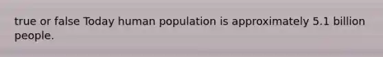 true or false Today human population is approximately 5.1 billion people.