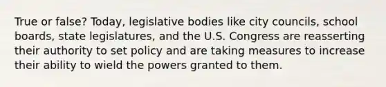 True or false? Today, legislative bodies like city councils, school boards, state legislatures, and the U.S. Congress are reasserting their authority to set policy and are taking measures to increase their ability to wield the powers granted to them.