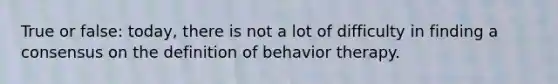 True or false: today, there is not a lot of difficulty in finding a consensus on the definition of behavior therapy.