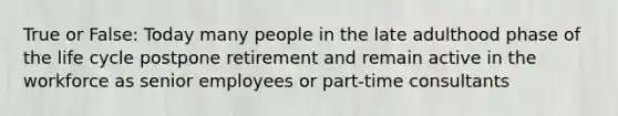 True or False: Today many people in the late adulthood phase of the life cycle postpone retirement and remain active in the workforce as senior employees or part-time consultants