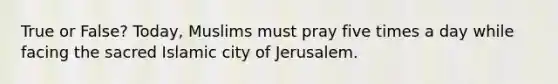 True or False? Today, Muslims must pray five times a day while facing the sacred Islamic city of Jerusalem.