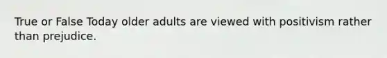 True or False Today older adults are viewed with positivism rather than prejudice.