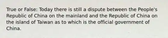 True or False: Today there is still a dispute between the People's Republic of China on the mainland and the Republic of China on the island of Taiwan as to which is the official government of China.