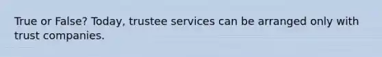 True or False? Today, trustee services can be arranged only with trust companies.