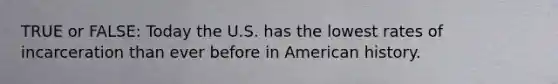 TRUE or FALSE: Today the U.S. has the lowest rates of incarceration than ever before in American history.