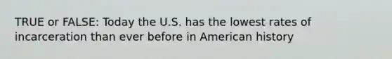 TRUE or FALSE: Today the U.S. has the lowest rates of incarceration than ever before in American history