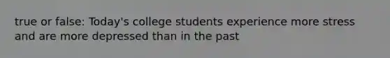 true or false: Today's college students experience more stress and are more depressed than in the past