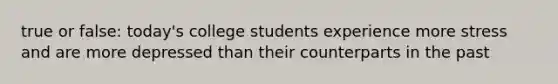 true or false: today's college students experience more stress and are more depressed than their counterparts in the past