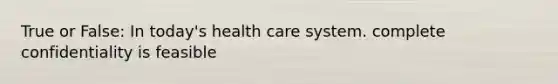 True or False: In today's health care system. complete confidentiality is feasible