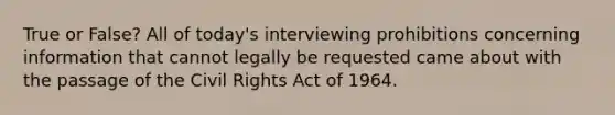 True or False? All of today's interviewing prohibitions concerning information that cannot legally be requested came about with the passage of the Civil Rights Act of 1964.