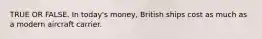 TRUE OR FALSE. In today's money, British ships cost as much as a modern aircraft carrier.