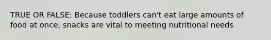 TRUE OR FALSE: Because toddlers can't eat large amounts of food at once, snacks are vital to meeting nutritional needs