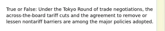 True or False: Under the Tokyo Round of trade negotiations, the across-the-board tariff cuts and the agreement to remove or lessen nontariff barriers are among the major policies adopted.