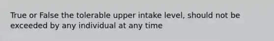 True or False the tolerable upper intake level, should not be exceeded by any individual at any time