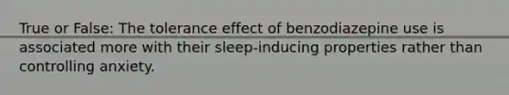 True or False: The tolerance effect of benzodiazepine use is associated more with their sleep-inducing properties rather than controlling anxiety.