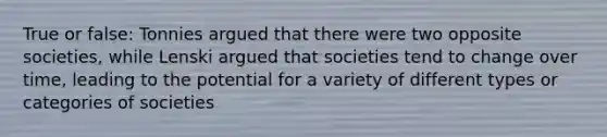 True or false: Tonnies argued that there were two opposite societies, while Lenski argued that societies tend to change over time, leading to the potential for a variety of different types or categories of societies