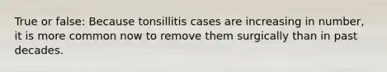 True or false: Because tonsillitis cases are increasing in number, it is more common now to remove them surgically than in past decades.