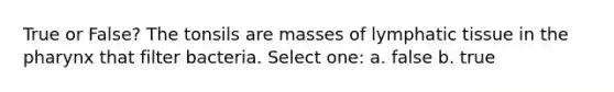 True or False? The tonsils are masses of lymphatic tissue in the pharynx that filter bacteria. Select one: a. false b. true
