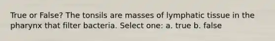 True or False? The tonsils are masses of lymphatic tissue in the pharynx that filter bacteria. Select one: a. true b. false