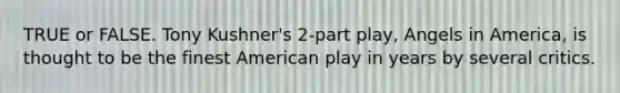 TRUE or FALSE. Tony Kushner's 2-part play, Angels in America, is thought to be the finest American play in years by several critics.