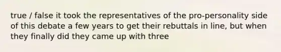 true / false it took the representatives of the pro-personality side of this debate a few years to get their rebuttals in line, but when they finally did they came up with three