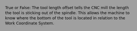 True or False: The tool length offset tells the CNC mill the length the tool is sticking out of the spindle. This allows the machine to know where the bottom of the tool is located in relation to the Work Coordinate System.