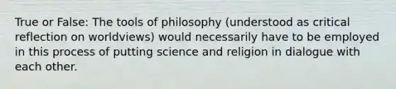 True or False: The tools of philosophy (understood as critical reflection on worldviews) would necessarily have to be employed in this process of putting science and religion in dialogue with each other.