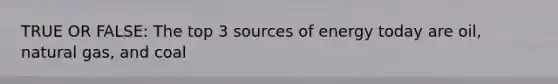 TRUE OR FALSE: The top 3 sources of energy today are oil, natural gas, and coal