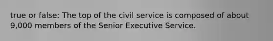 true or false: The top of the civil service is composed of about 9,000 members of the Senior Executive Service.