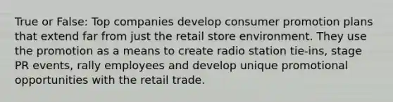 True or False: Top companies develop consumer promotion plans that extend far from just the retail store environment. They use the promotion as a means to create radio station tie-ins, stage PR events, rally employees and develop unique promotional opportunities with the retail trade.