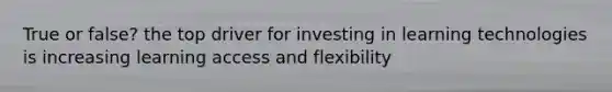 True or false? the top driver for investing in learning technologies is increasing learning access and flexibility