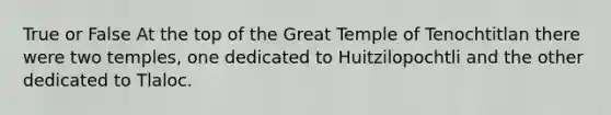 True or False At the top of the Great Temple of Tenochtitlan there were two temples, one dedicated to Huitzilopochtli and the other dedicated to Tlaloc.