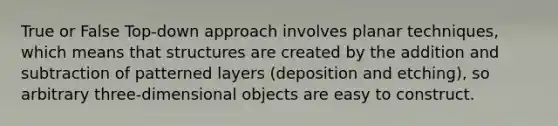 True or False Top-down approach involves planar techniques, which means that structures are created by the addition and subtraction of patterned layers (deposition and etching), so arbitrary three-dimensional objects are easy to construct.