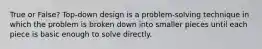 True or False? Top-down design is a problem-solving technique in which the problem is broken down into smaller pieces until each piece is basic enough to solve directly.