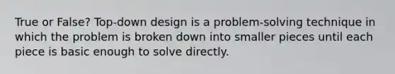 True or False? Top-down design is a problem-solving technique in which the problem is broken down into smaller pieces until each piece is basic enough to solve directly.