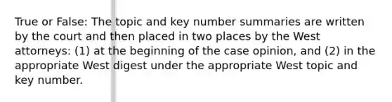 True or False: The topic and key number summaries are written by the court and then placed in two places by the West attorneys: (1) at the beginning of the case opinion, and (2) in the appropriate West digest under the appropriate West topic and key number.