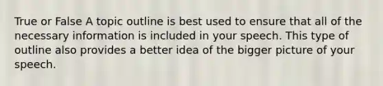 True or False A topic outline is best used to ensure that all of the necessary information is included in your speech. This type of outline also provides a better idea of the bigger picture of your speech.