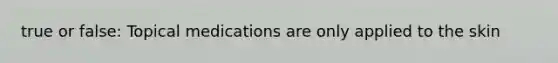 true or false: Topical medications are only applied to the skin