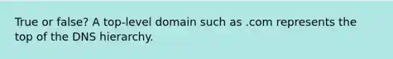 True or false? A top-level domain such as .com represents the top of the DNS hierarchy.