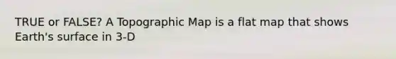 TRUE or FALSE? A Topographic Map is a flat map that shows Earth's surface in 3-D