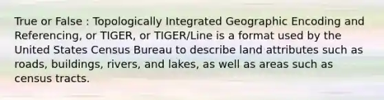 True or False : Topologically Integrated Geographic Encoding and Referencing, or TIGER, or TIGER/Line is a format used by the United States Census Bureau to describe land attributes such as roads, buildings, rivers, and lakes, as well as areas such as census tracts.