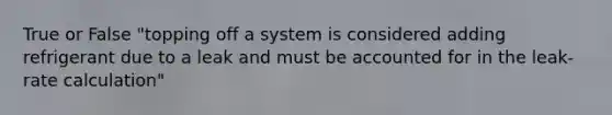 True or False "topping off a system is considered adding refrigerant due to a leak and must be accounted for in the leak-rate calculation"