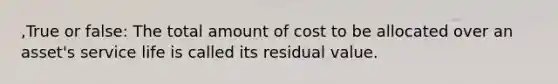 ,True or false: The total amount of cost to be allocated over an asset's service life is called its residual value.