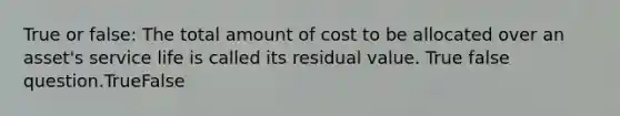 True or false: The total amount of cost to be allocated over an asset's service life is called its residual value. True false question.TrueFalse