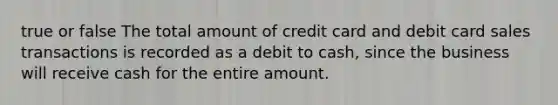 true or false The total amount of credit card and debit card sales transactions is recorded as a debit to cash, since the business will receive cash for the entire amount.