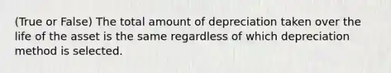 (True or False) The total amount of depreciation taken over the life of the asset is the same regardless of which depreciation method is selected.