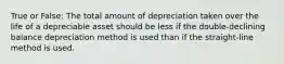 True or False: The total amount of depreciation taken over the life of a depreciable asset should be less if the double-declining balance depreciation method is used than if the straight-line method is used.