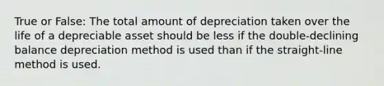 True or False: The total amount of depreciation taken over the life of a depreciable asset should be less if the double-declining balance depreciation method is used than if the straight-line method is used.