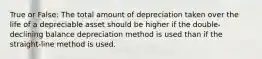 True or False: The total amount of depreciation taken over the life of a depreciable asset should be higher if the double-declining balance depreciation method is used than if the straight-line method is used.