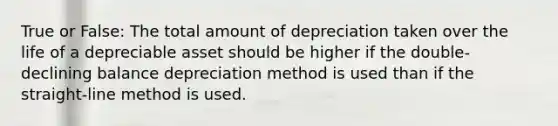 True or False: The total amount of depreciation taken over the life of a depreciable asset should be higher if the double-declining balance depreciation method is used than if the straight-line method is used.